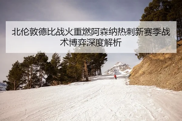 北伦敦德比战火重燃阿森纳热刺新赛季战术博弈深度解析